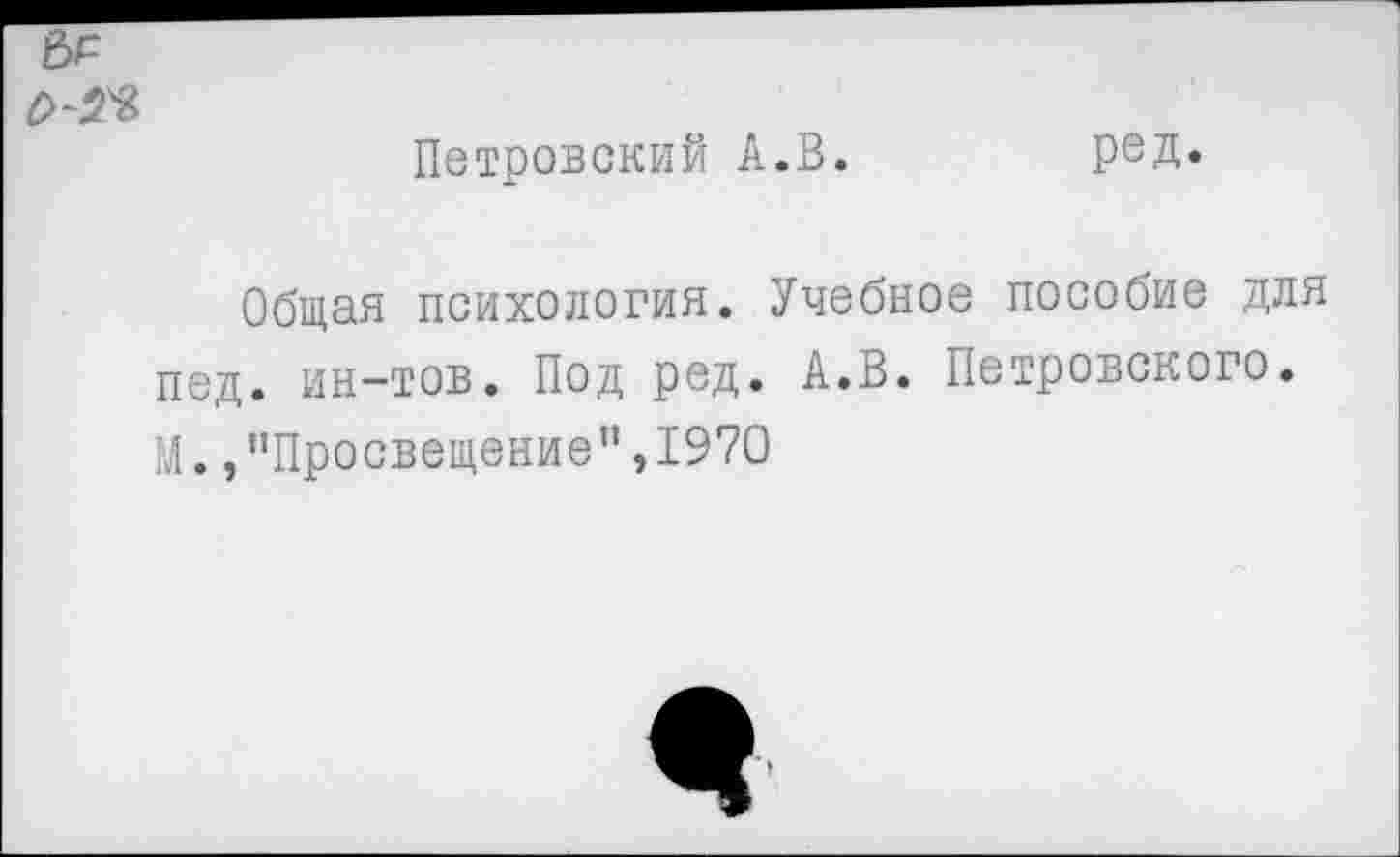 ﻿Петровский А.В.	ред.
Общая психология. Учебное пособие для пед. ин-тов. Под ред. А.В. Петровского. М. /’Просвещение”,1970